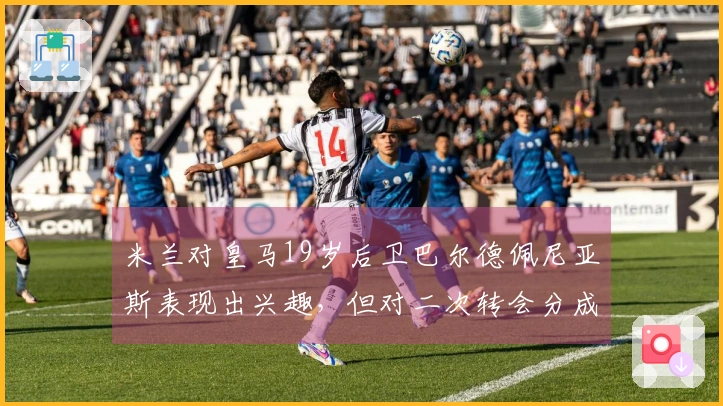 米兰对皇马19岁后卫巴尔德佩尼亚斯表现出兴趣，但对二次转会分成条款感到不满