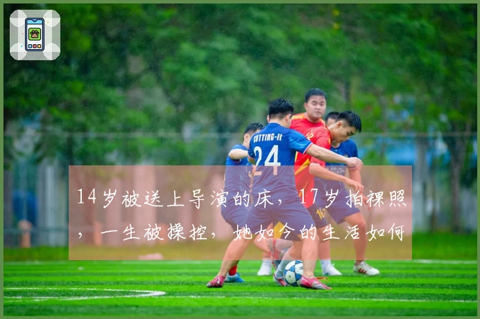 14岁被送上导演的床，17岁拍裸照，一生被操控，她如今的生活如何？