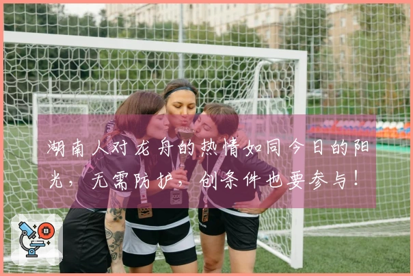 湖南人对龙舟的热情如同今日的阳光，无需防护，创条件也要参与！