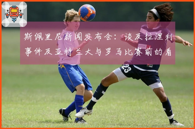 斯佩里尼新闻发布会：谈及拉涅利事件及亚特兰大与罗马比赛前的看法