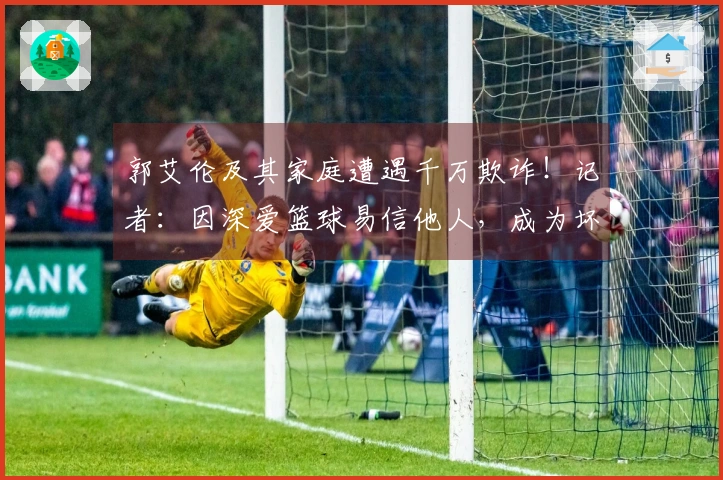 郭艾伦及其家庭遭遇千万欺诈！记者：因深爱篮球易信他人，成为坏人目标。