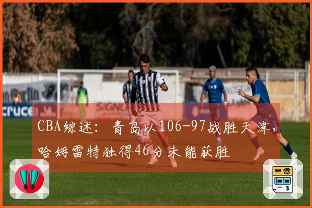 CBA综述：青岛以106-97战胜天津，哈姆雷特独得46分未能获胜