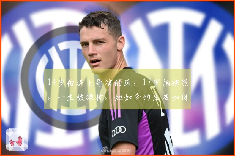 14岁被送上导演的床，17岁拍裸照，一生被操控，她如今的生活如何？