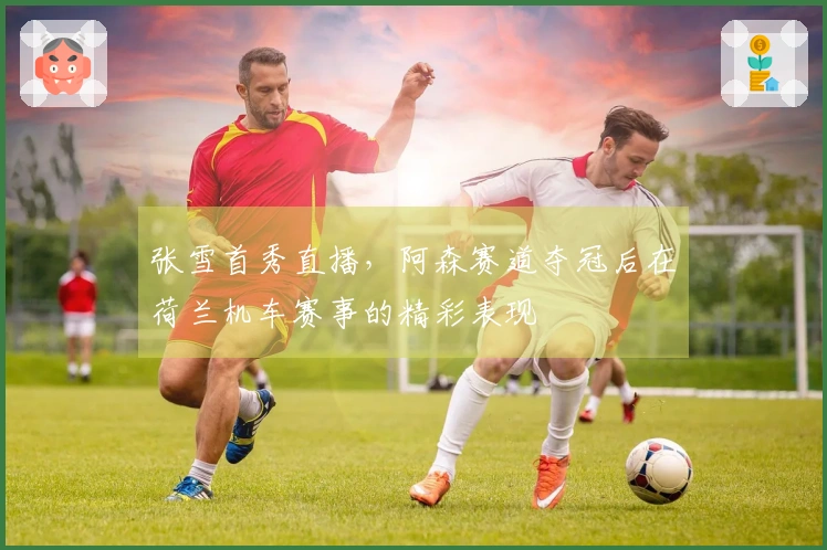 张雪首秀直播，阿森赛道夺冠后在荷兰机车赛事的精彩表现