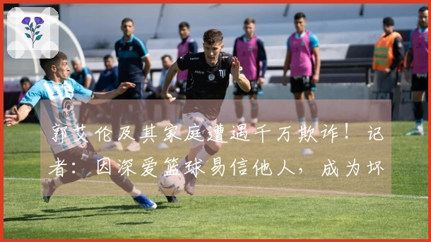 郭艾伦及其家庭遭遇千万欺诈！记者：因深爱篮球易信他人，成为坏人目标。