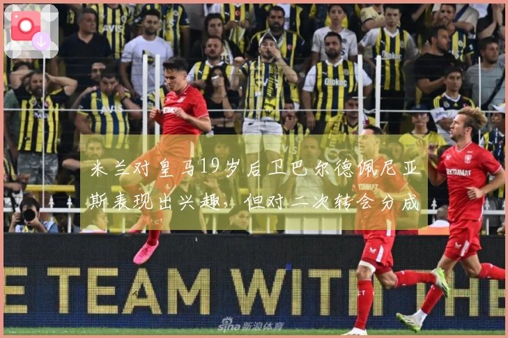 米兰对皇马19岁后卫巴尔德佩尼亚斯表现出兴趣，但对二次转会分成条款感到不满